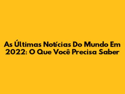 As Últimas Notícias Do Mundo Em 2022: O Que Você Precisa Saber