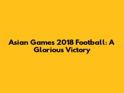Asian Games 2018 Football: A Glorious Victory