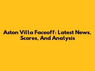 Aston Villa Faceoff: Latest News, Scores, And Analysis
