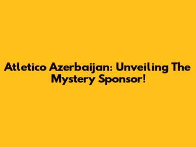 Atletico Azerbaijan: Unveiling The Mystery Sponsor!