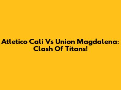 Atletico Cali Vs Union Magdalena: Clash Of Titans!