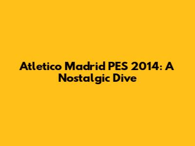Atletico Madrid PES 2014: A Nostalgic Dive