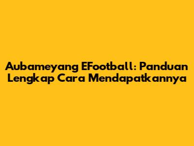 Aubameyang EFootball: Panduan Lengkap Cara Mendapatkannya