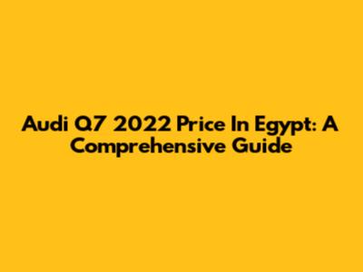 Audi Q7 2022 Price In Egypt: A Comprehensive Guide