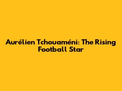 Aurélien Tchouaméni: The Rising Football Star