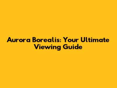 Aurora Borealis: Your Ultimate Viewing Guide
