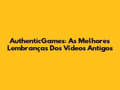 AuthenticGames: As Melhores Lembranças Dos Vídeos Antigos
