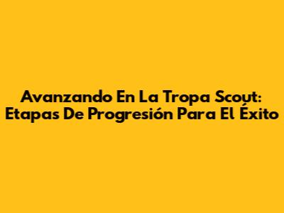 Avanzando En La Tropa Scout: Etapas De Progresión Para El Éxito