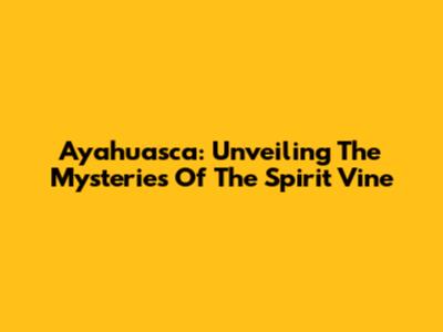 Ayahuasca: Unveiling The Mysteries Of The Spirit Vine