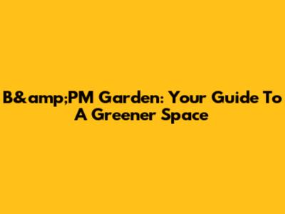 B&amp;PM Garden: Your Guide To A Greener Space