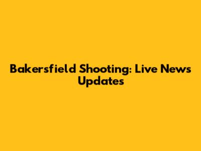 Bakersfield Shooting: Live News Updates