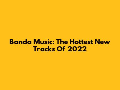 Banda Music: The Hottest New Tracks Of 2022