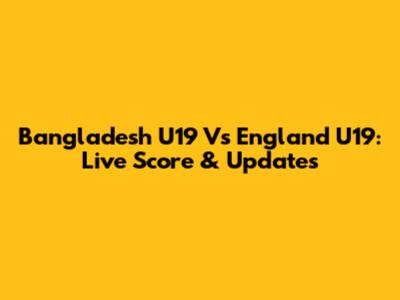 Bangladesh U19 Vs England U19: Live Score & Updates
