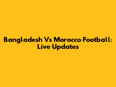 Bangladesh Vs Morocco Football: Live Updates