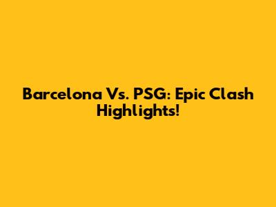 Barcelona Vs. PSG: Epic Clash Highlights!