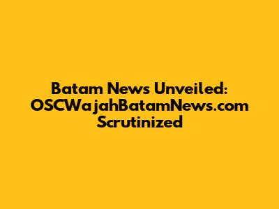 Batam News Unveiled: OSCWajahBatamNews.com Scrutinized