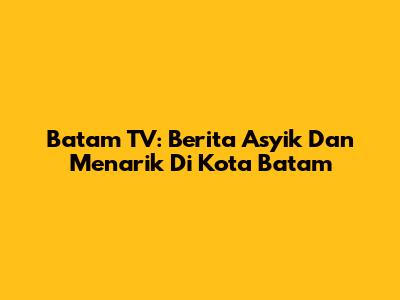 Batam TV: Berita Asyik Dan Menarik Di Kota Batam
