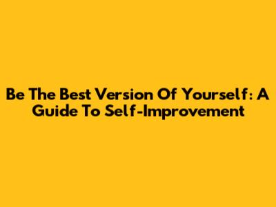 Be The Best Version Of Yourself: A Guide To Self-Improvement