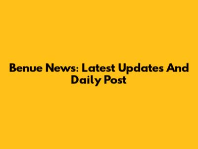 Benue News: Latest Updates And Daily Post
