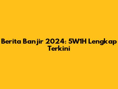 Berita Banjir 2024: 5W1H Lengkap Terkini