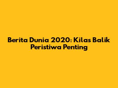 Berita Dunia 2020: Kilas Balik Peristiwa Penting