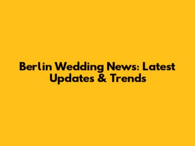 Berlin Wedding News: Latest Updates & Trends