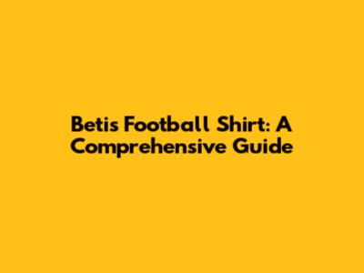 Betis Football Shirt: A Comprehensive Guide