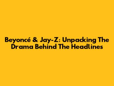 Beyoncé & Jay-Z: Unpacking The Drama Behind The Headlines