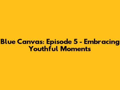 Blue Canvas: Episode 5 - Embracing Youthful Moments