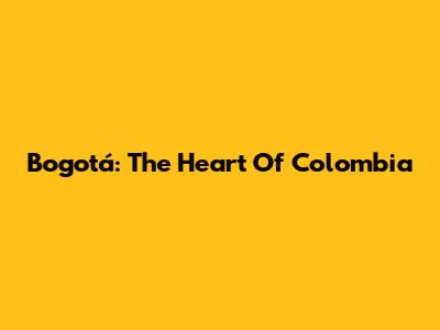 Bogotá: The Heart Of Colombia