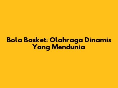 Bola Basket: Olahraga Dinamis Yang Mendunia
