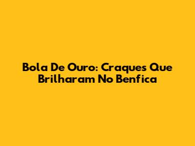Bola De Ouro: Craques Que Brilharam No Benfica