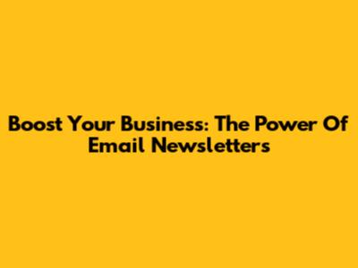 Boost Your Business: The Power Of Email Newsletters