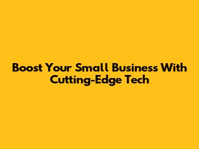 Boost Your Small Business With Cutting-Edge Tech