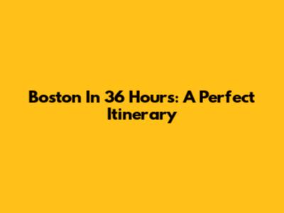 Boston In 36 Hours: A Perfect Itinerary