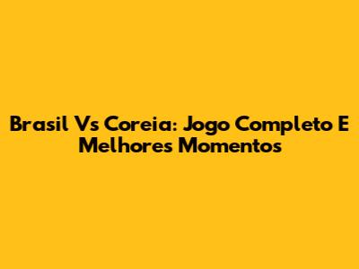 Brasil Vs Coreia: Jogo Completo E Melhores Momentos