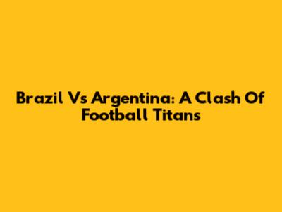 Brazil Vs Argentina: A Clash Of Football Titans