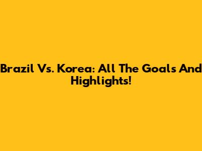 Brazil Vs. Korea: All The Goals And Highlights!