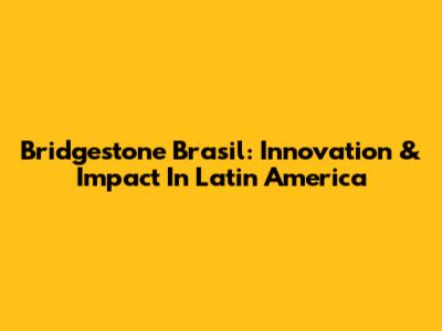 Bridgestone Brasil: Innovation & Impact In Latin America