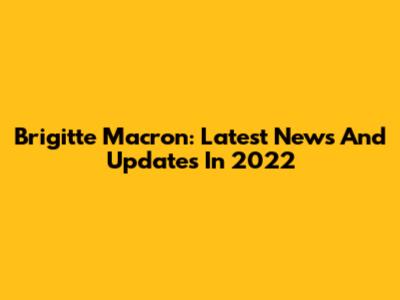 Brigitte Macron: Latest News And Updates In 2022