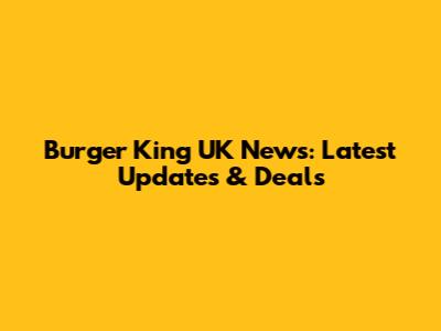 Burger King UK News: Latest Updates & Deals