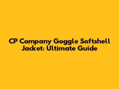 CP Company Goggle Softshell Jacket: Ultimate Guide