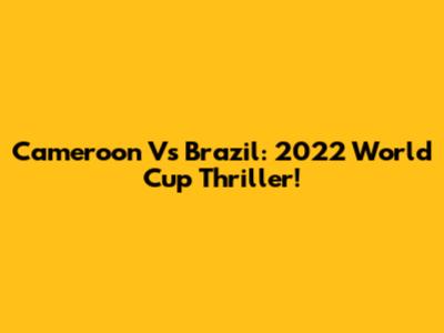 Cameroon Vs Brazil: 2022 World Cup Thriller!