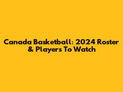 Canada Basketball: 2024 Roster & Players To Watch