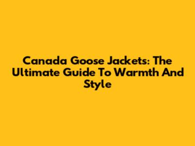 Canada Goose Jackets: The Ultimate Guide To Warmth And Style
