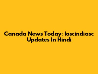 Canada News Today: Ioscindiasc Updates In Hindi