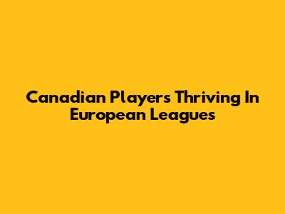 Canadian Players Thriving In European Leagues