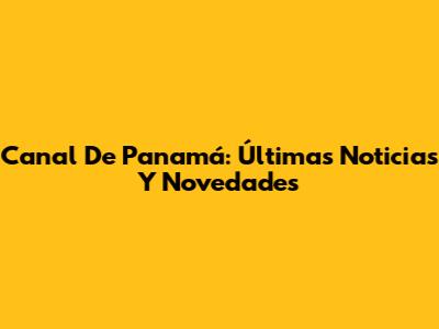 Canal De Panamá: Últimas Noticias Y Novedades