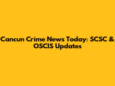 Cancun Crime News Today: SCSC & OSCIS Updates