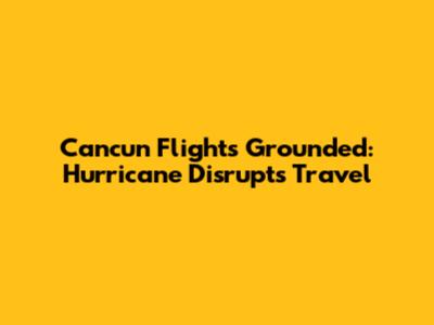 Cancun Flights Grounded: Hurricane Disrupts Travel